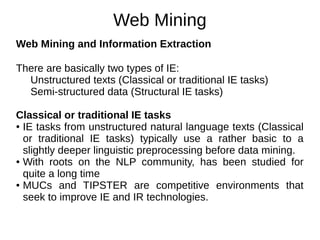 Web Mining
Web Mining and Information Extraction
There are basically two types of IE:
Unstructured texts (Classical or traditional IE tasks)
Semi-structured data (Structural IE tasks)
Classical or traditional IE tasks
● IE tasks from unstructured natural language texts (Classical
or traditional IE tasks) typically use a rather basic to a
slightly deeper linguistic preprocessing before data mining.
● With roots on the NLP community, has been studied for
quite a long time
● MUCs and TIPSTER are competitive environments that
seek to improve IE and IR technologies.
 