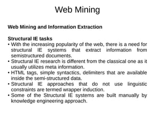 Web Mining
Web Mining and Information Extraction
Structural IE tasks
● With the increasing popularity of the web, there is a need for
structural IE systems that extract information from
semistructured documents.
● Structural IE research is different from the classical one as it
usually utilizes meta information.
● HTML tags, simple syntactics, delimiters that are available
inside the semi-structured data.
● Structural IE approaches that do not use linguistic
constraints are termed wrapper induction.
● Some of the Structural IE systems are built manually by
knowledge engineering approach.
 