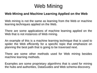 Web Mining
Web Mining and Machine Learning Applied on the Web
Web mining is not the same as learning from the Web or machine
learning techniques applied on the Web.
There are some applications of machine learning applied on the
Web that is not instances of Web mining.
An example of this is a machine learning technique that is used to
spider the Web efficiently for a specific topic that emphasize on
planning the best path that is going to be traversed next.
There are some other methods used for Web mining besides
machine learning methods.
Examples are some proprietary algorithms that is used for mining
the hubs and authorities, DataGuides and Web schema discovery.
 