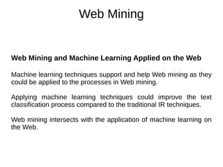 Web Mining
Web Mining and Machine Learning Applied on the Web
Machine learning techniques support and help Web mining as they
could be applied to the processes in Web mining.
Applying machine learning techniques could improve the text
classification process compared to the traditional IR techniques.
Web mining intersects with the application of machine learning on
the Web.
 