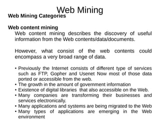 Web Mining
Web Mining Categories
Web content mining
Web content mining describes the discovery of useful
information from the Web contents/data/documents.
However, what consist of the web contents could
encompass a very broad range of data.
● Previously the Internet consists of different type of services
such as FTP, Gopher and Usenet Now most of those data
ported or accessible from the web.
● The growth in the amount of government information
● Existence of digital libraries that also accessible on the Web.
● Many companies are transforming their businesses and
services electronically.
● Many applications and systems are being migrated to the Web
● Many types of applications are emerging in the Web
environment
 
