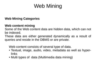 Web Mining
Web Mining Categories
Web content mining
Some of the Web content data are hidden data, which can not
be indexed.
These data are either generated dynamically as a result of
queries and reside in the DBMS or are private.
Web content consists of several type of data.
● Textual, image, audio, video, metadata as well as hyper-
links
● Multi types of data (Multimedia data mining)
 