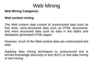 Web Mining
Web Mining Categories
Web content mining
The Web content data consist of unstructured data such as
free texts, semi-structured data such as HTML documents,
and more structured data such as data in the tables and
databases generated HTML pages.
However, much of the Web content data are unstructured text
data.
Applying data mining techniques to unstructured text is
termed knowledge discovery in text (KDT) or text data mining
or text mining.
 