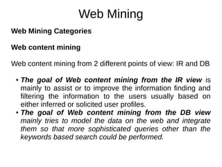 Web Mining
Web Mining Categories
Web content mining
Web content mining from 2 different points of view: IR and DB
● The goal of Web content mining from the IR view is
mainly to assist or to improve the information finding and
filtering the information to the users usually based on
either inferred or solicited user profiles.
● The goal of Web content mining from the DB view
mainly tries to model the data on the web and integrate
them so that more sophisticated queries other than the
keywords based search could be performed.
 