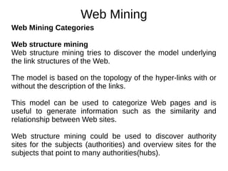 Web Mining
Web Mining Categories
Web structure mining
Web structure mining tries to discover the model underlying
the link structures of the Web.
The model is based on the topology of the hyper-links with or
without the description of the links.
This model can be used to categorize Web pages and is
useful to generate information such as the similarity and
relationship between Web sites.
Web structure mining could be used to discover authority
sites for the subjects (authorities) and overview sites for the
subjects that point to many authorities(hubs).
 