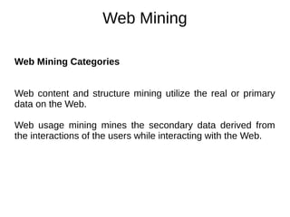 Web Mining
Web Mining Categories
Web content and structure mining utilize the real or primary
data on the Web.
Web usage mining mines the secondary data derived from
the interactions of the users while interacting with the Web.
 