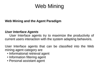 Web Mining
Web Mining and the Agent Paradigm
User Interface Agents
User Interface agents try to maximize the productivity of
current users interaction with the system adapting behaviors.
User Interface agents that can be classified into the Web
mining agent category are
● Informational retrieval agent
● Information filtering agent
● Personal assistant agent
 