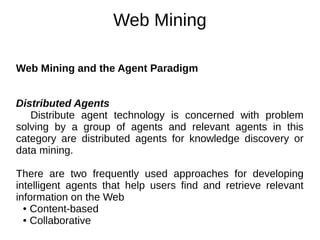 Web Mining
Web Mining and the Agent Paradigm
Distributed Agents
Distribute agent technology is concerned with problem
solving by a group of agents and relevant agents in this
category are distributed agents for knowledge discovery or
data mining.
There are two frequently used approaches for developing
intelligent agents that help users find and retrieve relevant
information on the Web
● Content-based
● Collaborative
 