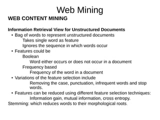 Web Mining
WEB CONTENT MINING
Information Retrieval View for Unstructured Documents
● Bag of words to represent unstructured documents
Takes single word as feature
Ignores the sequence in which words occur
● Features could be
Boolean
Word either occurs or does not occur in a document
Frequency based
Frequency of the word in a document
● Variations of the feature selection include
Removing the case, punctuation, infrequent words and stop
words.
● Features can be reduced using different feature selection techniques:
Information gain, mutual information, cross entropy.
Stemming: which reduces words to their morphological roots.
 