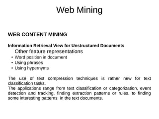 Web Mining
WEB CONTENT MINING
Information Retrieval View for Unstructured Documents
Other feature representations
● Word position in document
● Using phrases
● Using hypernyms
The use of text compression techniques is rather new for text
classification tasks.
The applications range from text classification or categorization, event
detection and tracking, finding extraction patterns or rules, to finding
some interesting patterns in the text documents.
 