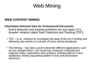 Web Mining
WEB CONTENT MINING
Information Retrieval View for Unstructured Documents
Event detection and tracking problems are sub topics of a
broader initiative called Topic Detection and Tracking (TDT).
● TDT – is an initiative to investigate the state of the art in finding and
following new events in a stream of news stories broadcast.
● Text Mining – has been used to describe different applications such
as text categorization, text clustering, empirical computational
linguistic tasks, exploratory data analysis, finding patterns in text
databases, finding sequential pattern in text and association
discovery.
 