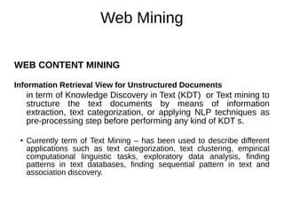 Web Mining
WEB CONTENT MINING
Information Retrieval View for Unstructured Documents
in term of Knowledge Discovery in Text (KDT) or Text mining to
structure the text documents by means of information
extraction, text categorization, or applying NLP techniques as
pre-processing step before performing any kind of KDT s.
● Currently term of Text Mining – has been used to describe different
applications such as text categorization, text clustering, empirical
computational linguistic tasks, exploratory data analysis, finding
patterns in text databases, finding sequential pattern in text and
association discovery.
 