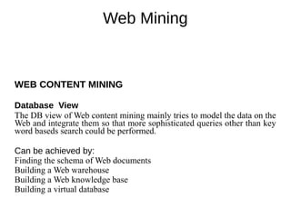 Web Mining
WEB CONTENT MINING
Database View
The DB view of Web content mining mainly tries to model the data on the
Web and integrate them so that more sophisticated queries other than key
word baseds search could be performed.
Can be achieved by:
Finding the schema of Web documents
Building a Web warehouse
Building a Web knowledge base
Building a virtual database
 
