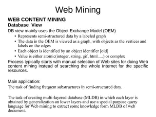 Web Mining
WEB CONTENT MINING
Database View
DB view mainly uses the Object Exchange Model (OEM)
● Represents semi-structured data by a labeled graph
● The data in the OEM is viewed as a graph, with objects as the vertices and
labels on the edges
● Each object is identified by an object identifier [oid]
● Value is either atomic(integer, string, gif, html.....) or complex
Process typically starts with manual selection of Web sites for doing Web
content mining instead of searching the whole Internet for the specific
resources.
Main application:
The task of finding frequent substructures in semi-structured data.
The task of creating multi-layered database (MLDB) in which each layer is
obtained by generalization on lower layers and use a special purpose query
language for Web mining to extract some knowledge form MLDB of web
document.
 