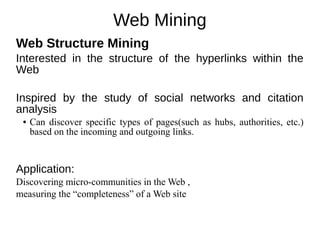 Web Mining
Web Structure Mining
Interested in the structure of the hyperlinks within the
Web
Inspired by the study of social networks and citation
analysis
● Can discover specific types of pages(such as hubs, authorities, etc.)
based on the incoming and outgoing links.
Application:
Discovering micro-communities in the Web ,
measuring the “completeness” of a Web site
 