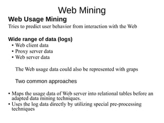 Web Mining
Web Usage Mining
Tries to predict user behavior from interaction with the Web
Wide range of data (logs)
● Web client data
● Proxy server data
● Web server data
The Web usage data could also be represented with graps
Two common approaches
● Maps the usage data of Web server into relational tables before an
adapted data mining techniques.
● Uses the log data directly by utilizing special pre-processing
techniques
 
