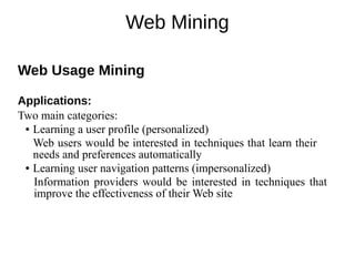Web Mining
Web Usage Mining
Applications:
Two main categories:
● Learning a user profile (personalized)
Web users would be interested in techniques that learn their
needs and preferences automatically
● Learning user navigation patterns (impersonalized)
Information providers would be interested in techniques that
improve the effectiveness of their Web site
 