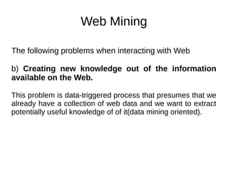 Web Mining
The following problems when interacting with Web
b) Creating new knowledge out of the information
available on the Web.
This problem is data-triggered process that presumes that we
already have a collection of web data and we want to extract
potentially useful knowledge of of it(data mining oriented).
 