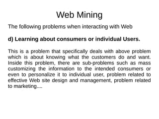 Web Mining
The following problems when interacting with Web
d) Learning about consumers or individual Users.
This is a problem that specifically deals with above problem
which is about knowing what the customers do and want.
Inside this problem, there are sub-problems such as mass
customizing the information to the intended consumers or
even to personalize it to individual user, problem related to
effective Web site design and management, problem related
to marketing....
 