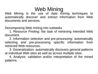Web Mining
Web Mining is the use of data mining techniques to
automatically discover and extract information from Web
documents and services.
Decomposing Web mining into subtasks
1. Resource Finding: the task of retrieving intended Web
document.
2. Information selection and pre-processing: automatically
selecting and pre-processing specific information from
retrieved Web resources.
3. Generalization: automatically discovers general patterns
at individual Web sites as well as across multiple sites.
4. Analysis: validation and/or interpretation of the mined
patterns.
 
