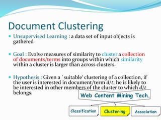 Document Clustering
 Unsupervised Learning : a data set of input objects is
gathered
 Goal : Evolve measures of similarity to cluster a collection
of documents/terms into groups within which similarity
within a cluster is larger than across clusters.
 Hypothesis : Given a `suitable‘ clustering of a collection, if
the user is interested in document/term d/t, he is likely to
be interested in other members of the cluster to which d/t
belongs.
Web Content Mining Tech.
ClusteringClassification Association
 