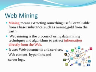 Web Mining
 Mining means extracting something useful or valuable
from a baser substance, such as mining gold from the
earth.
 Web mining is the process of using data mining
techniques and algorithms to extract information
directly from the Web.
 It uses Web documents and services,
Web content, hyperlinks and
server logs.
 