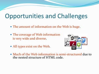 Opportunities and Challenges
 The amount of information on the Web is huge.
 The coverage of Web information
is very wide and diverse.
 All types exist on the Web.
 Much of the Web information is semi-structured due to
the nested structure of HTML code.
 