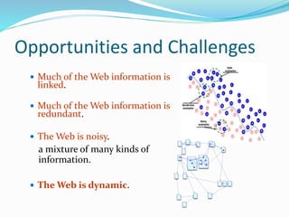 Opportunities and Challenges
 Much of the Web information is
linked.
 Much of the Web information is
redundant.
 The Web is noisy.
a mixture of many kinds of
information.
 The Web is dynamic.
 