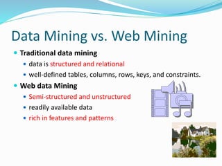 Data Mining vs. Web Mining
 Traditional data mining
 data is structured and relational
 well-defined tables, columns, rows, keys, and constraints.
 Web data Mining
 Semi-structured and unstructured
 readily available data
 rich in features and patterns
 