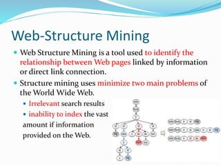 Web-Structure Mining
 Web Structure Mining is a tool used to identify the
relationship between Web pages linked by information
or direct link connection.
 Structure mining uses minimize two main problems of
the World Wide Web.
 Irrelevant search results
 inability to index the vast
amount if information
provided on the Web.
 