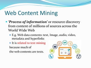 Web Content Mining
 ‘Process of information’ or resource discovery
from content of millions of sources across the
World Wide Web
 E.g. Web data contents: text, Image, audio, video,
metadata and hyperlinks
 It is related to text mining
because much of
the web contents are texts.
 