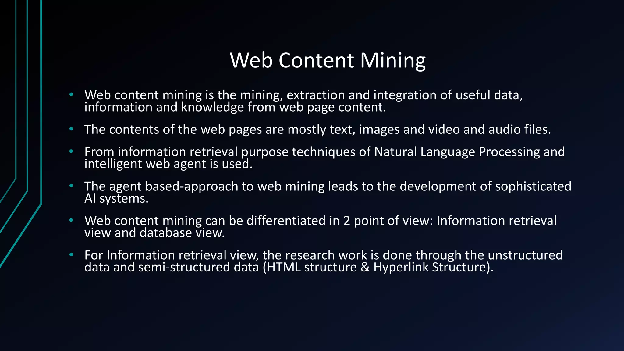 Web Content Mining
• Web content mining is the mining, extraction and integration of useful data,
information and knowledge from web page content.
• The contents of the web pages are mostly text, images and video and audio files.
• From information retrieval purpose techniques of Natural Language Processing and
intelligent web agent is used.
• The agent based-approach to web mining leads to the development of sophisticated
AI systems.
• Web content mining can be differentiated in 2 point of view: Information retrieval
view and database view.
• For Information retrieval view, the research work is done through the unstructured
data and semi-structured data (HTML structure & Hyperlink Structure).
 