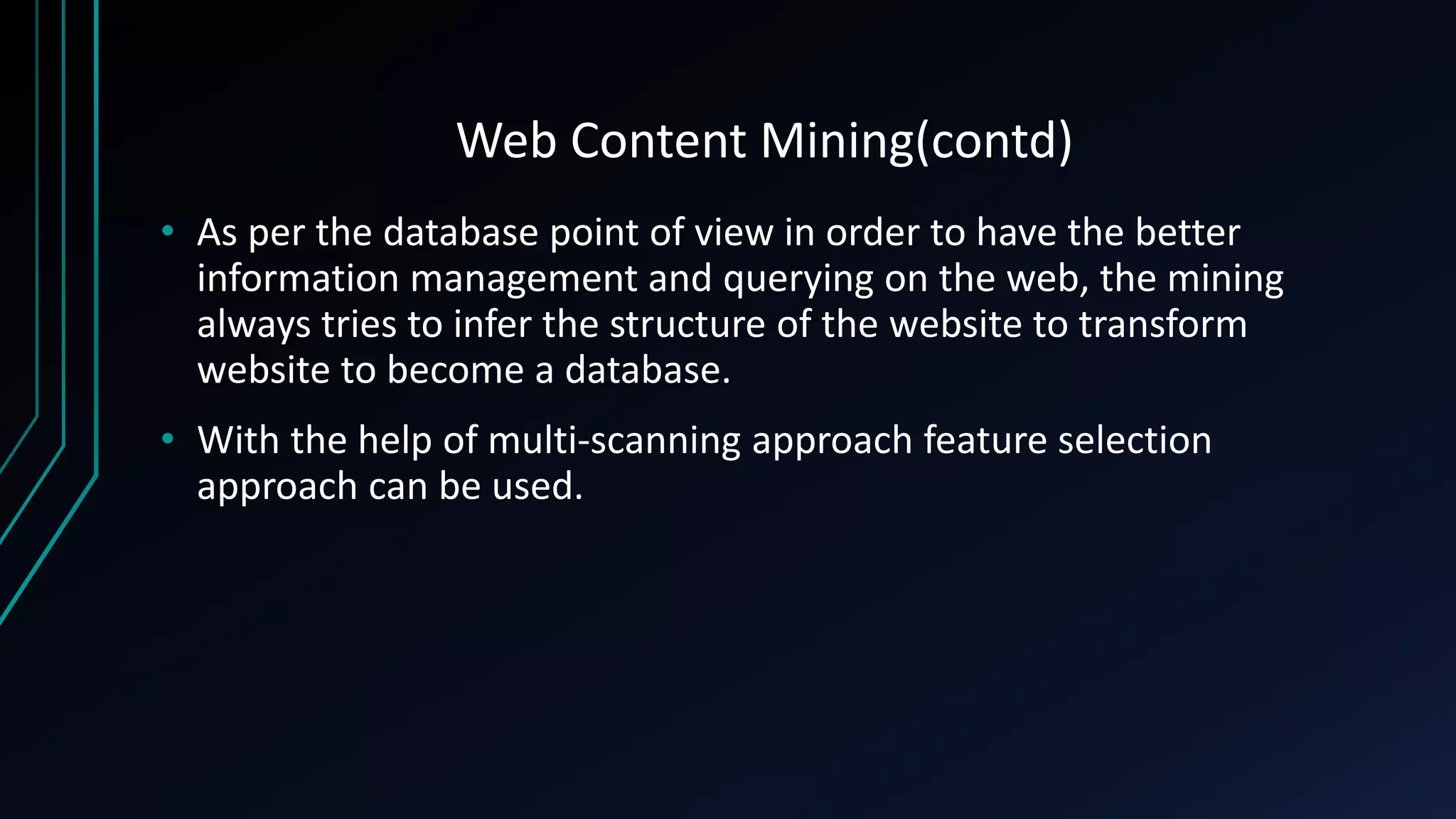 Web Content Mining(contd)
• As per the database point of view in order to have the better
information management and querying on the web, the mining
always tries to infer the structure of the website to transform
website to become a database.
• With the help of multi-scanning approach feature selection
approach can be used.
 