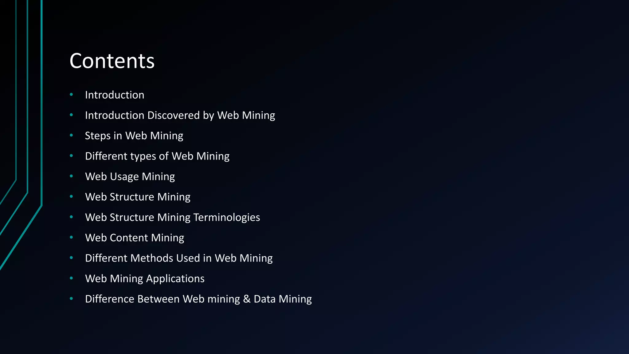 Contents
• Introduction
• Introduction Discovered by Web Mining
• Steps in Web Mining
• Different types of Web Mining
• Web Usage Mining
• Web Structure Mining
• Web Structure Mining Terminologies
• Web Content Mining
• Different Methods Used in Web Mining
• Web Mining Applications
• Difference Between Web mining & Data Mining
 