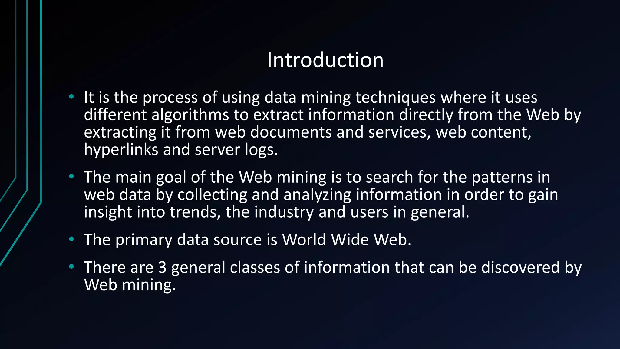 Introduction
• It is the process of using data mining techniques where it uses
different algorithms to extract information directly from the Web by
extracting it from web documents and services, web content,
hyperlinks and server logs.
• The main goal of the Web mining is to search for the patterns in
web data by collecting and analyzing information in order to gain
insight into trends, the industry and users in general.
• The primary data source is World Wide Web.
• There are 3 general classes of information that can be discovered by
Web mining.
 