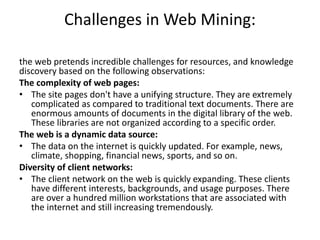 Challenges in Web Mining:
the web pretends incredible challenges for resources, and knowledge
discovery based on the following observations:
The complexity of web pages:
• The site pages don't have a unifying structure. They are extremely
complicated as compared to traditional text documents. There are
enormous amounts of documents in the digital library of the web.
These libraries are not organized according to a specific order.
The web is a dynamic data source:
• The data on the internet is quickly updated. For example, news,
climate, shopping, financial news, sports, and so on.
Diversity of client networks:
• The client network on the web is quickly expanding. These clients
have different interests, backgrounds, and usage purposes. There
are over a hundred million workstations that are associated with
the internet and still increasing tremendously.
 