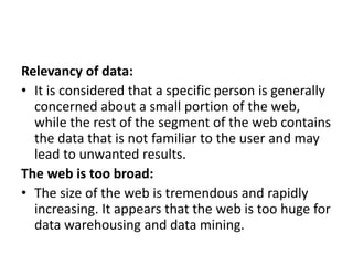 Relevancy of data:
• It is considered that a specific person is generally
concerned about a small portion of the web,
while the rest of the segment of the web contains
the data that is not familiar to the user and may
lead to unwanted results.
The web is too broad:
• The size of the web is tremendous and rapidly
increasing. It appears that the web is too huge for
data warehousing and data mining.
 