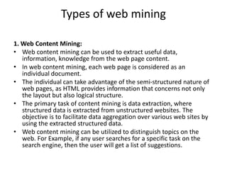Types of web mining
1. Web Content Mining:
• Web content mining can be used to extract useful data,
information, knowledge from the web page content.
• In web content mining, each web page is considered as an
individual document.
• The individual can take advantage of the semi-structured nature of
web pages, as HTML provides information that concerns not only
the layout but also logical structure.
• The primary task of content mining is data extraction, where
structured data is extracted from unstructured websites. The
objective is to facilitate data aggregation over various web sites by
using the extracted structured data.
• Web content mining can be utilized to distinguish topics on the
web. For Example, if any user searches for a specific task on the
search engine, then the user will get a list of suggestions.
 