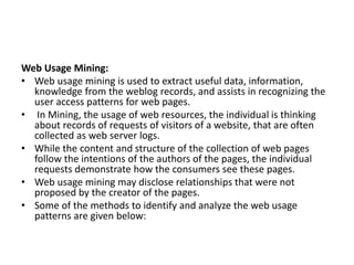 Web Usage Mining:
• Web usage mining is used to extract useful data, information,
knowledge from the weblog records, and assists in recognizing the
user access patterns for web pages.
• In Mining, the usage of web resources, the individual is thinking
about records of requests of visitors of a website, that are often
collected as web server logs.
• While the content and structure of the collection of web pages
follow the intentions of the authors of the pages, the individual
requests demonstrate how the consumers see these pages.
• Web usage mining may disclose relationships that were not
proposed by the creator of the pages.
• Some of the methods to identify and analyze the web usage
patterns are given below:
 