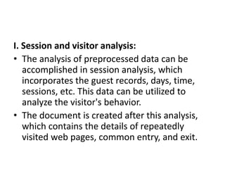 I. Session and visitor analysis:
• The analysis of preprocessed data can be
accomplished in session analysis, which
incorporates the guest records, days, time,
sessions, etc. This data can be utilized to
analyze the visitor's behavior.
• The document is created after this analysis,
which contains the details of repeatedly
visited web pages, common entry, and exit.
 