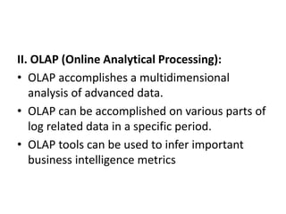 II. OLAP (Online Analytical Processing):
• OLAP accomplishes a multidimensional
analysis of advanced data.
• OLAP can be accomplished on various parts of
log related data in a specific period.
• OLAP tools can be used to infer important
business intelligence metrics
 