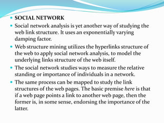  SOCIAL NETWORK
 Social network analysis is yet another way of studying the
web link structure. It uses an exponentially varying
damping factor.
 Web structure mining utilizes the hyperlinks structure of
the web to apply social network analysis, to model the
underlying links structure of the web itself.
 The social network studies ways to measure the relative
standing or importance of individuals in a network.
 The same process can be mapped to study the link
structures of the web pages. The basic premise here is that
if a web page points a link to another web page, then the
former is, in some sense, endorsing the importance of the
latter.
 