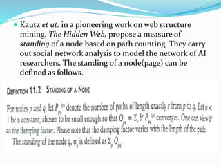  Kautz et at. in a pioneering work on web structure
mining, The Hidden Web, propose a measure of
standing of a node based on path counting. They carry
out social network analysis to model the network of AI
researchers. The standing of a node(page) can be
defined as follows.
 