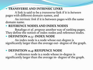 TRANSVERSE AND INTRINSIC LINKS
A link is said to be a transverse link if it is between
pages with different domain names, and
An intrinsic link if it is between pages with the same
domain name.
 REFERENCE NODES AND INDEX NODES
Botafogo et al. propose another way of ranking pages.
They define the notion of index nodes and reference nodes.
 DEFINITION 11.3 : INDEX NODE
An index node is a node whose out-degree is
significantly larger than the average out- degree of the graph.
 DEFINITION 11.4: REFEPENCE NODE
A reference node is a node whose in-degree is
significantly larger than the average in- degree of the graph.
 
