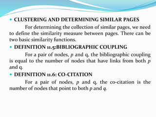  CLUSTERING AND DETERMINING SIMILAR PAGES
For determining the collection of similar pages, we need
to define the similarity measure between pages. There can be
two basic similarity functions.
 DEFINITION 11.5:BIBLIOGRAPHIC COUPLING
For a pair of nodes, p and q, the bibliographic coupling
is equal to the number of nodes that have links from both p
and q.
 DEFINITION 11.6: CO-CITATION
For a pair of nodes, p and q, the co-citation is the
number of nodes that point to both p and q.
 
