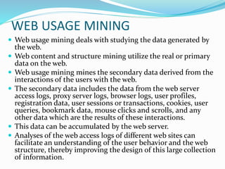  Web usage mining deals with studying the data generated by
the web.
 Web content and structure mining utilize the real or primary
data on the web.
 Web usage mining mines the secondary data derived from the
interactions of the users with the web.
 The secondary data includes the data from the web server
access logs, proxy server logs, browser logs, user profiles,
registration data, user sessions or transactions, cookies, user
queries, bookmark data, mouse clicks and scrolls, and any
other data which are the results of these interactions.
 This data can be accumulated by the web server.
 Analyses of the web access logs of different web sites can
facilitate an understanding of the user behavior and the web
structure, thereby improving the design of this large collection
of information.
WEB USAGE MINING
 