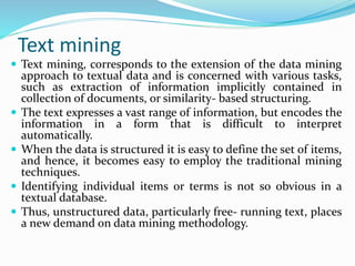 Text mining
 Text mining, corresponds to the extension of the data mining
approach to textual data and is concerned with various tasks,
such as extraction of information implicitly contained in
collection of documents, or similarity- based structuring.
 The text expresses a vast range of information, but encodes the
information in a form that is difficult to interpret
automatically.
 When the data is structured it is easy to define the set of items,
and hence, it becomes easy to employ the traditional mining
techniques.
 Identifying individual items or terms is not so obvious in a
textual database.
 Thus, unstructured data, particularly free- running text, places
a new demand on data mining methodology.
 