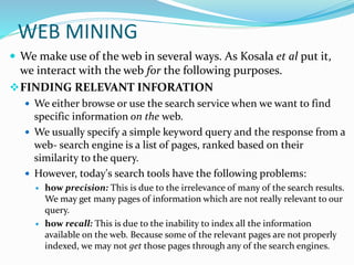 WEB MINING
 We make use of the web in several ways. As Kosala et al put it,
we interact with the web for the following purposes.
FINDING RELEVANT INFORATION
 We either browse or use the search service when we want to find
specific information on the web.
 We usually specify a simple keyword query and the response from a
web- search engine is a list of pages, ranked based on their
similarity to the query.
 However, today's search tools have the following problems:
 how precision: This is due to the irrelevance of many of the search results.
We may get many pages of information which are not really relevant to our
query.
 how recall: This is due to the inability to index all the information
available on the web. Because some of the relevant pages are not properly
indexed, we may not get those pages through any of the search engines.
 