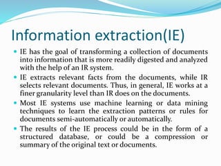 Information extraction(IE)
 IE has the goal of transforming a collection of documents
into information that is more readily digested and analyzed
with the help of an IR system.
 IE extracts relevant facts from the documents, while IR
selects relevant documents. Thus, in general, IE works at a
finer granularity level than IR does on the documents.
 Most IE systems use machine learning or data mining
techniques to learn the extraction patterns or rules for
documents semi-automatically or automatically.
 The results of the IE process could be in the form of a
structured database, or could be a compression or
summary of the original text or documents.
 