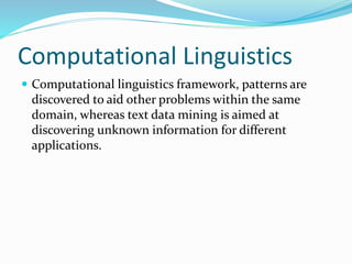 Computational Linguistics
 Computational linguistics framework, patterns are
discovered to aid other problems within the same
domain, whereas text data mining is aimed at
discovering unknown information for different
applications.
 